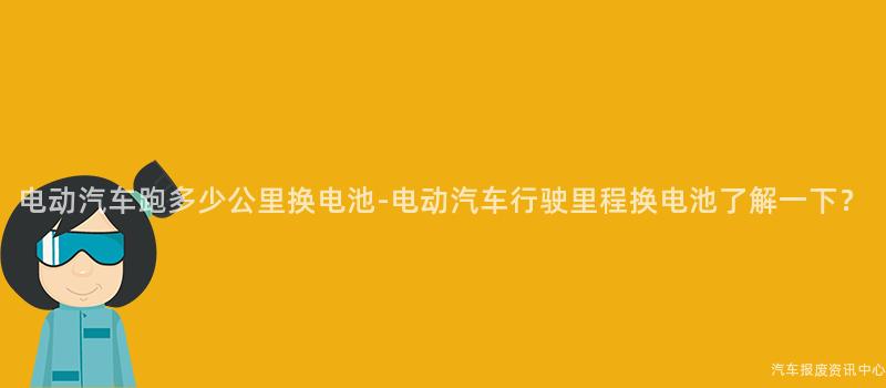 电动汽车跑多少公里换电池-电动汽车行驶里程换电池了解一下？