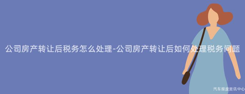 公司房产转让后税务怎么处理-公司房产转让后如何处理税务问题