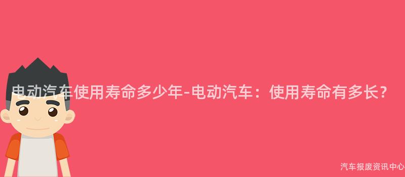 电动汽车使用寿命多少年-电动汽车：使用寿命有多长？