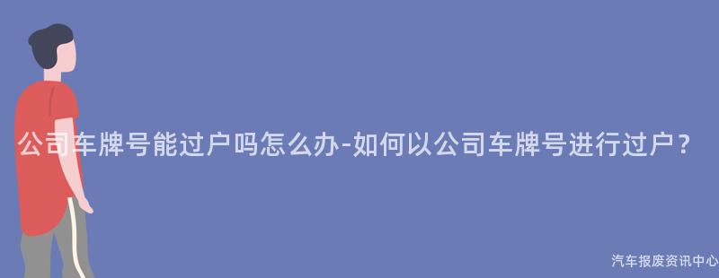 公司车牌号能过户吗怎么办-如何以公司车牌号进行过户？