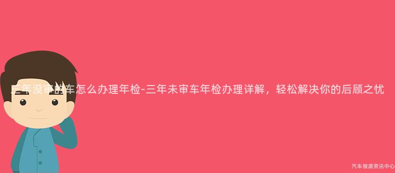 三年没审的车怎么办理年检-三年未审车年检办理详解，轻松解决你的后顾之忧