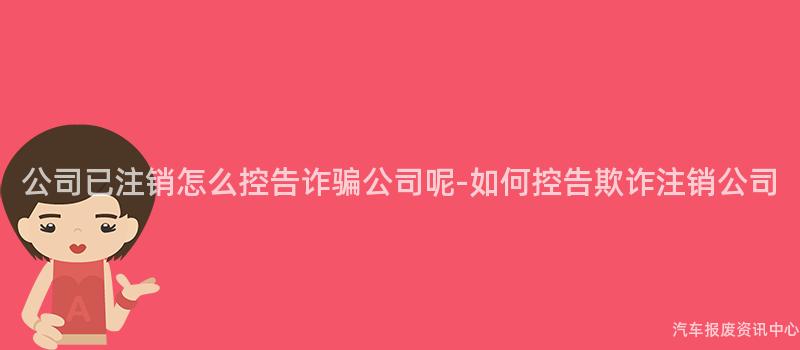 公司已注销怎么控告诈骗公司呢-如何控告欺诈注销公司