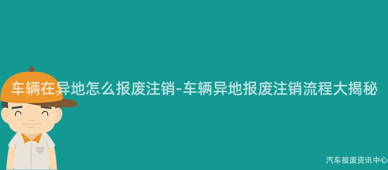车辆在异地怎么报废注销-车辆异地报废注销流程大揭秘