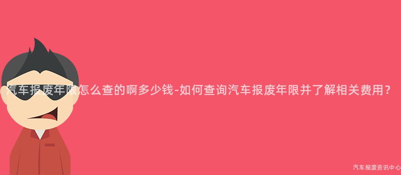 汽车报废年限怎么查的啊多少钱-如何查询汽车报废年限并了解相关费用？