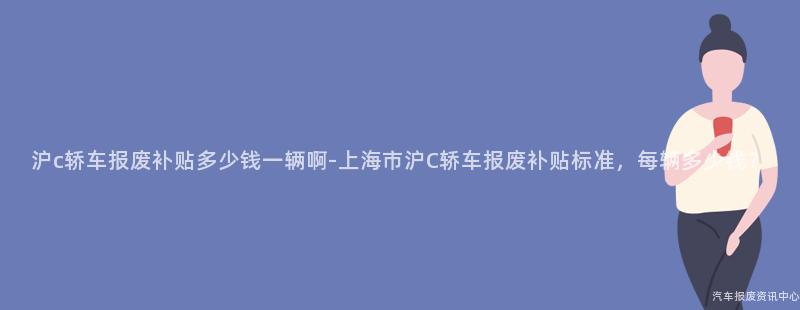 沪c轿车报废补贴多少钱一辆啊-上海市沪C轿车报废补贴标准，每辆多少钱？