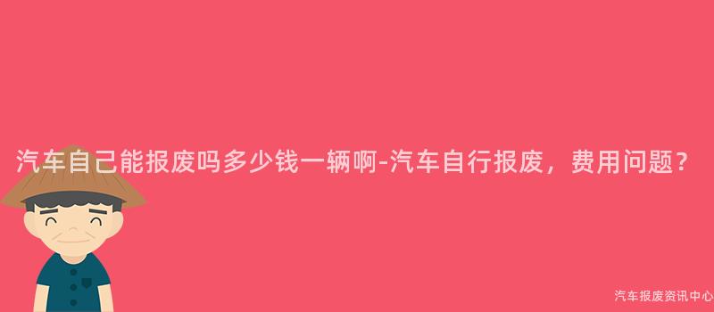 汽车自己能报废吗多少钱一辆啊-汽车自行报废，费用问题？