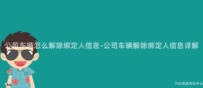 公司车辆怎么解除绑定人信息-公司车辆解除绑定人信息详解