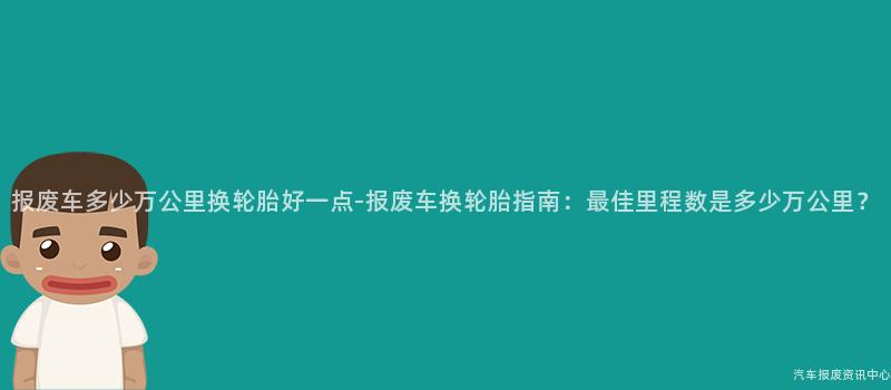 报废车多少万公里换轮胎好一点-报废车换轮胎指南：最佳里程数是多少万公里？