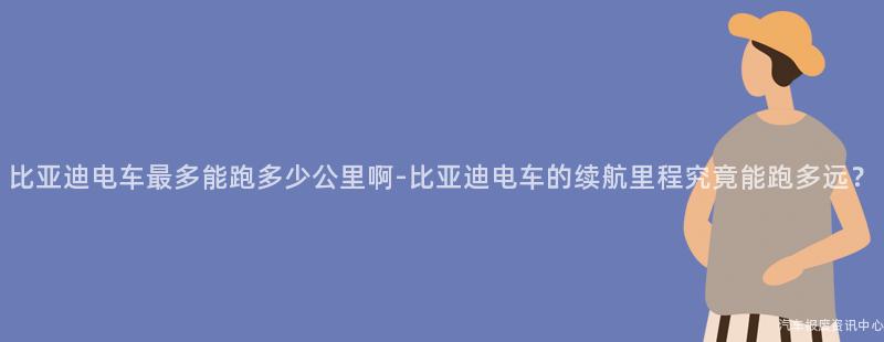 比亚迪电车最多能跑多少公里啊-比亚迪电车的续航里程究竟能跑多远？