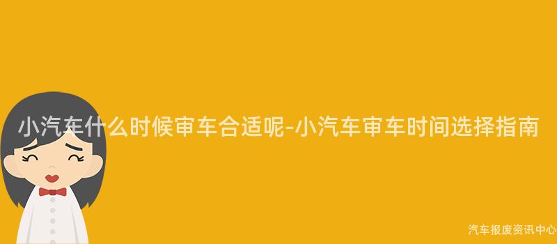 小汽车什么时候审车合适呢-小汽车审车时间选择指南
