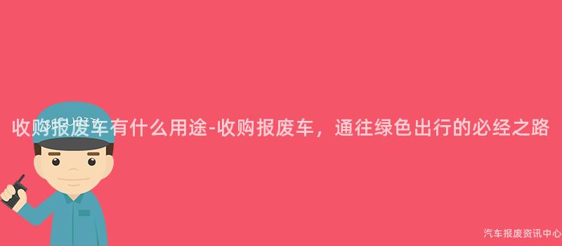 收购报废车有什么用途-收购报废车，通往绿色出行的必经之路