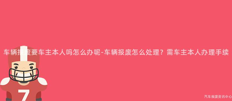 车辆报废要车主本人吗怎么办呢-车辆报废怎么处理？需车主本人办理手续