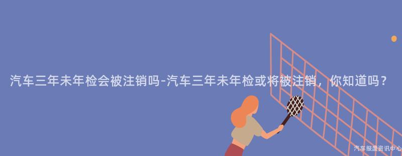 汽车三年未年检会被注销吗-汽车三年未年检或将被注销，你知道吗？