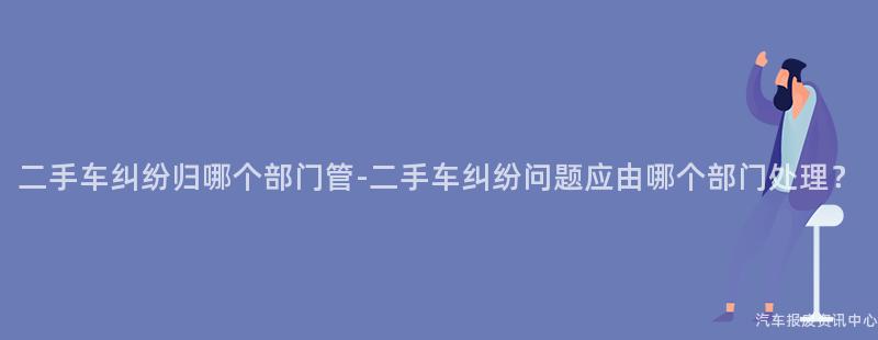 二手车纠纷归哪个部门管-二手车纠纷问题应由哪个部门处理？