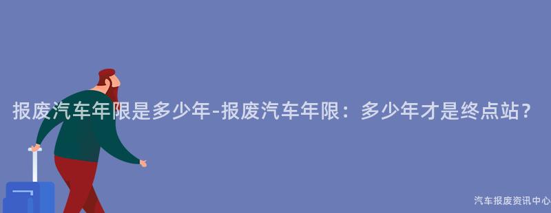报废汽车年限是多少年-报废汽车年限：多少年才是终点站？
