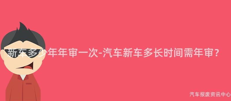 新车多少年年审一次-汽车新车多长时间需年审？