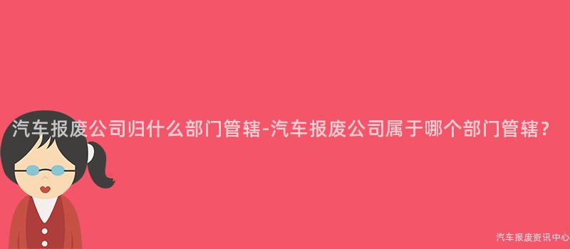 汽车报废公司归什么部门管辖-汽车报废公司属于哪个部门管辖？