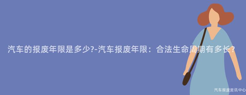 汽车的报废年限是多少?-汽车报废年限：合法生命周期有多长？