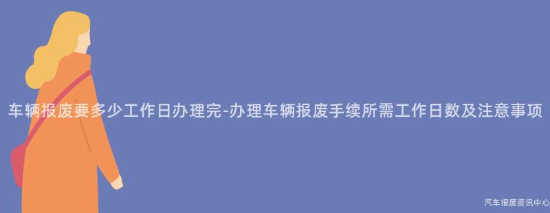 车辆报废要多少工作日办理完-办理车辆报废手续所需工作日数及注意事项
