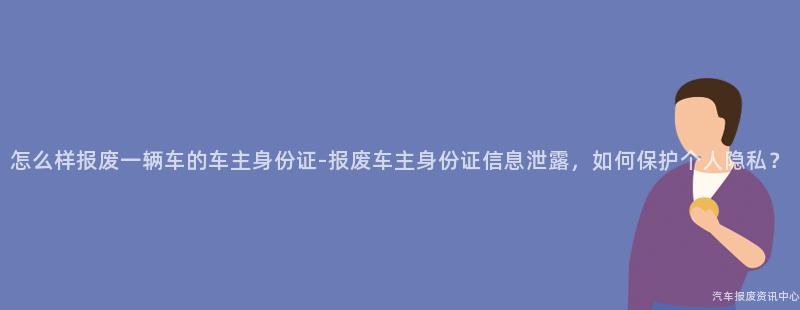 怎么样报废一辆车的车主身份证-报废车主身份证信息泄露，如何保护个人隐私？