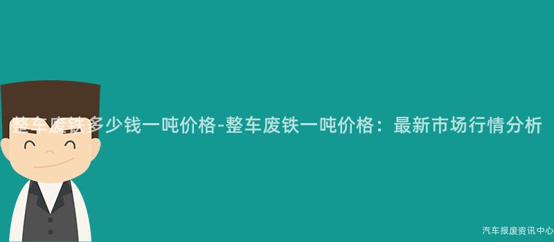 整车废铁多少钱一吨价格-整车废铁一吨价格：最新市场行情分析