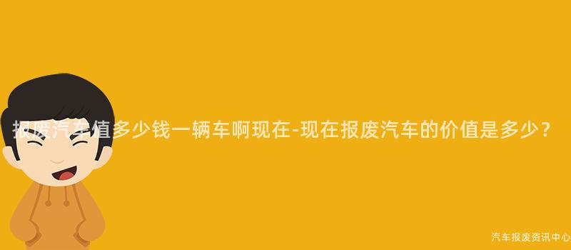 报废汽车值多少钱一辆车啊现在-现在报废汽车的价值是多少？
