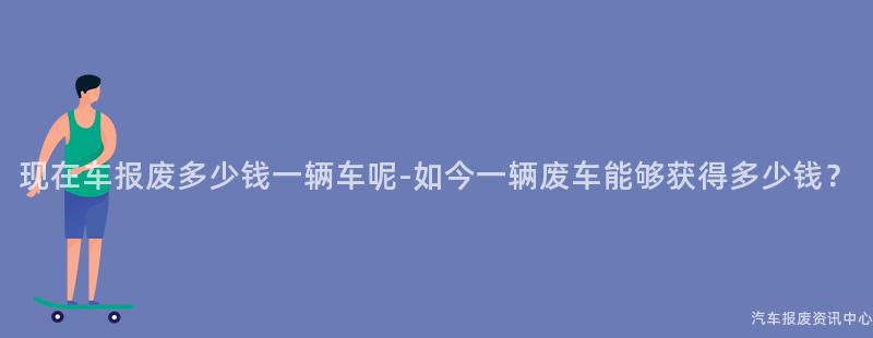现在车报废多少钱一辆车呢-如今一辆废车能够获得多少钱？