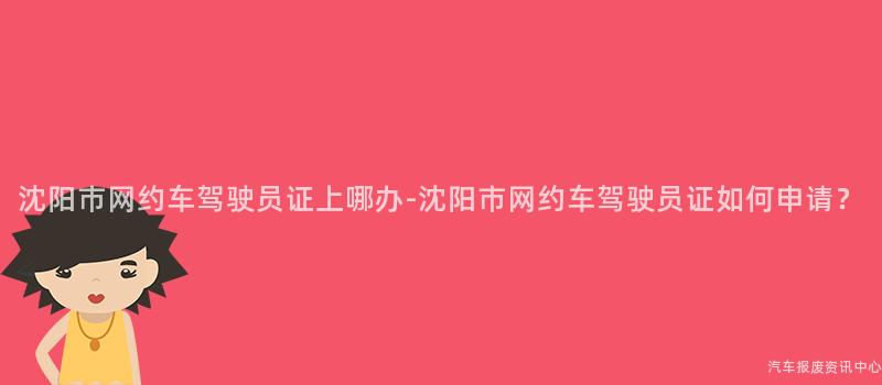 沈阳市网约车驾驶员证上哪办-沈阳市网约车驾驶员证如何申请？