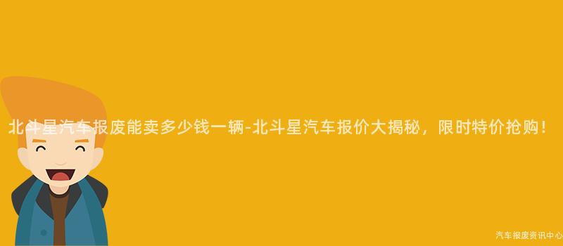 北斗星汽车报废能卖多少钱一辆-北斗星汽车报价大揭秘，限时特价抢购！
