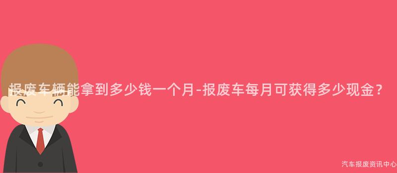 报废车辆能拿到多少钱一个月-报废车每月可获得多少现金？