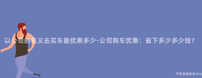 以公司的名义去买车能优惠多少-公司购车优惠：省下多少多少钱？