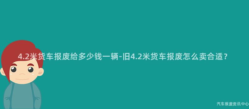 4.2米货车报废给多少钱一辆-旧4.2米货车报废怎么卖合适？