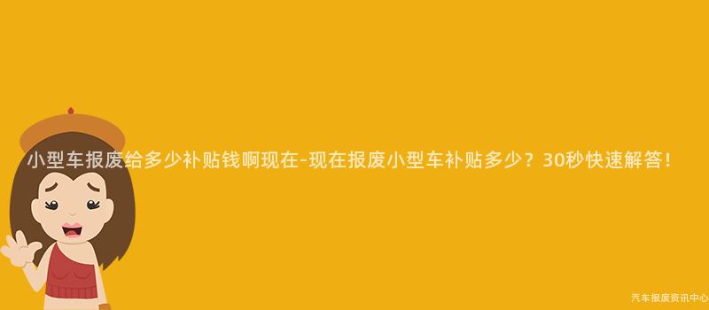 小型车报废给多少补贴钱啊现在-现在报废小型车补贴多少？30秒快速解答！