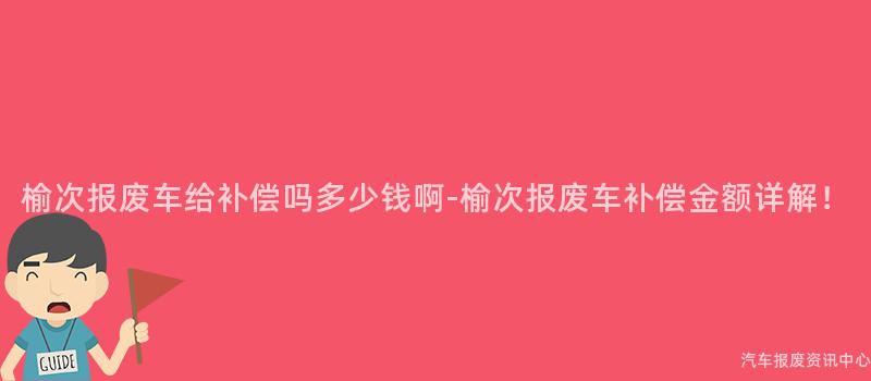 榆次报废车给补偿吗多少钱啊-榆次报废车补偿金额详解！