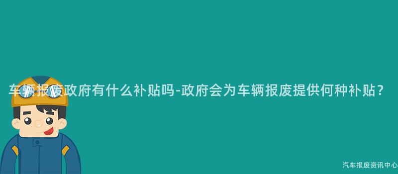 车辆报废政府有什么补贴吗-政府会为车辆报废提供何种补贴？