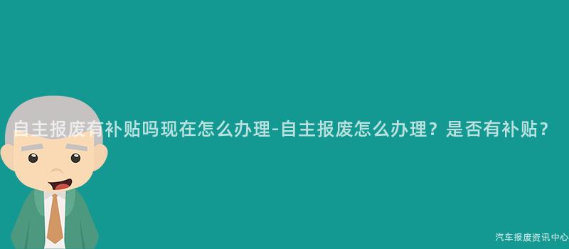 自主报废有补贴吗现在怎么办理-自主报废怎么办理？是否有补贴？
