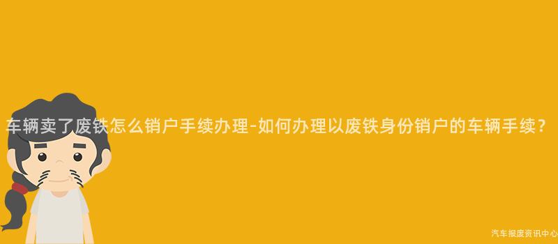 车辆卖了废铁怎么销户手续办理-如何办理以废铁身份销户的车辆手续？