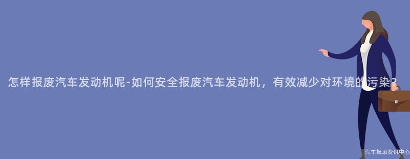 怎样报废汽车发动机呢-如何安全报废汽车发动机，有效减少对环境的污染？