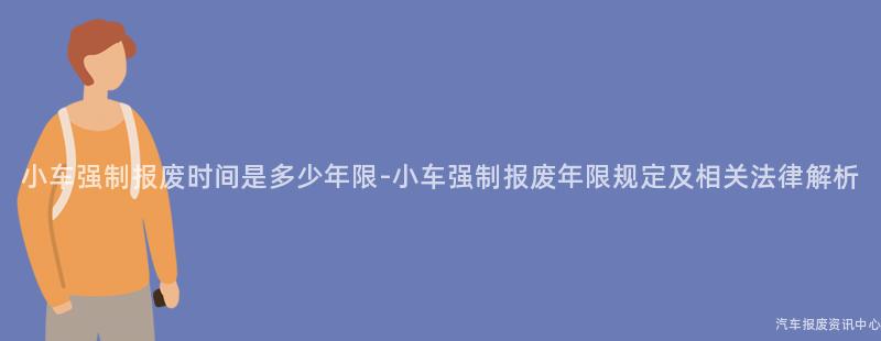 小车强制报废时间是多少年限-小车强制报废年限规定及相关法律解析