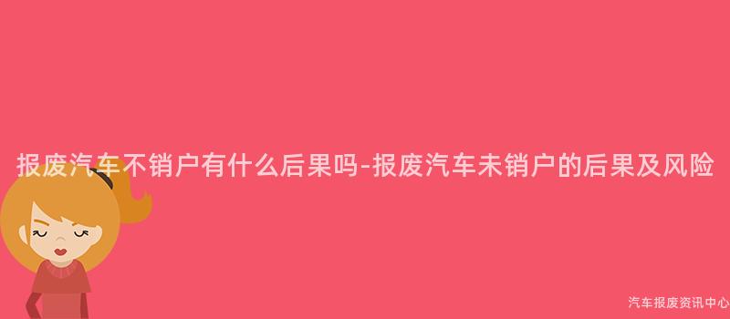 报废汽车不销户有什么后果吗-报废汽车未销户的后果及风险