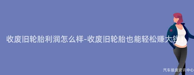 收废旧轮胎利润怎么样-收废旧轮胎也能轻松赚大钱！