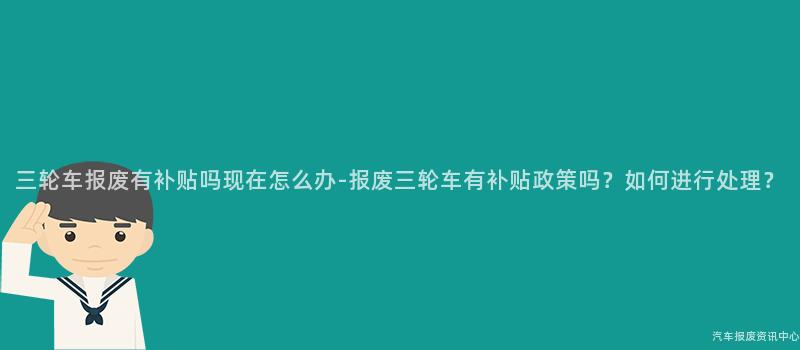 三轮车报废有补贴吗现在怎么办-报废三轮车有补贴政策吗？如何进行处理？