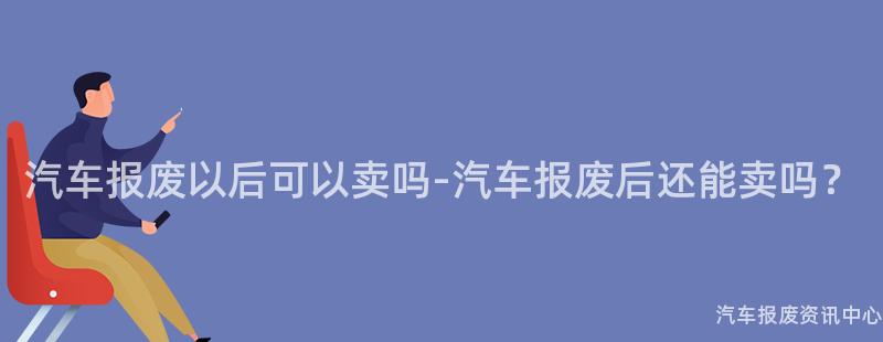 汽车报废以后可以卖吗-汽车报废后还能卖吗？