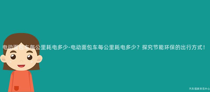 电动面包车每公里耗电多少-电动面包车每公里耗电多少？探究节能环保的出行方式！