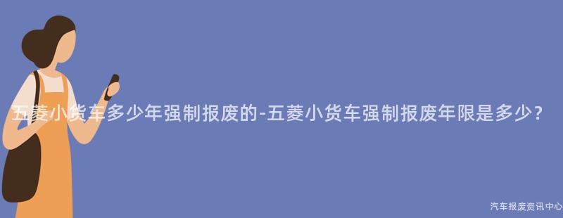 五菱小货车多少年强制报废的-五菱小货车强制报废年限是多少？