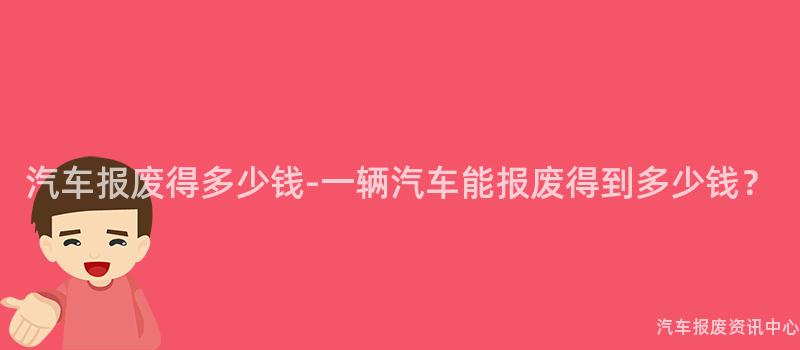 汽车报废得多少钱-一辆汽车能报废得到多少钱？