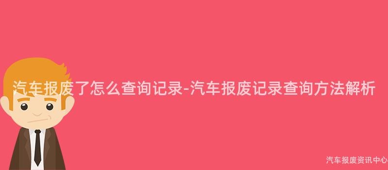 汽车报废了怎么查询记录-汽车报废记录查询方法解析