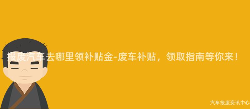 报废汽车去哪里领补贴金-废车补贴，领取指南等你来！