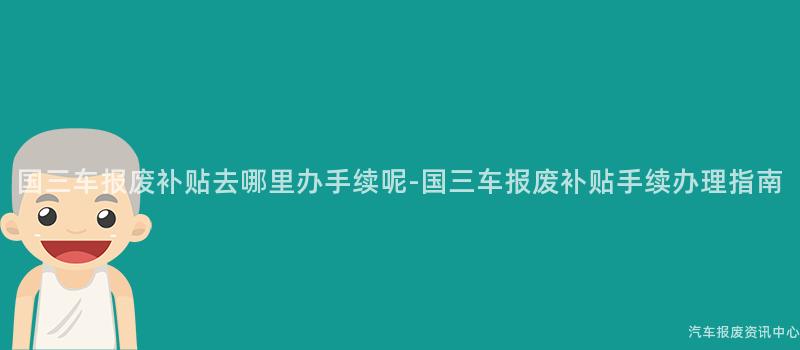 国三车报废补贴去哪里办手续呢-国三车报废补贴手续办理指南