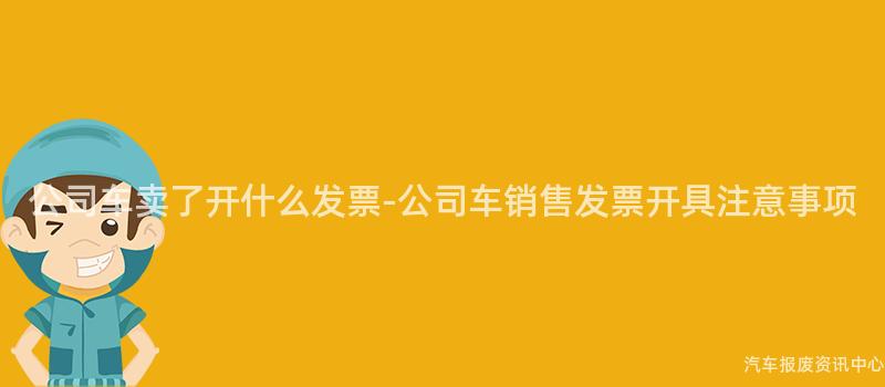 公司车卖了开什么发票-公司车销售发票开具注意事项